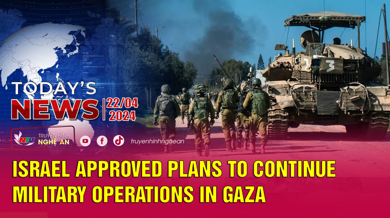 Today's News 22/4/2024: Israel approved plans to continue military operations in Gaza