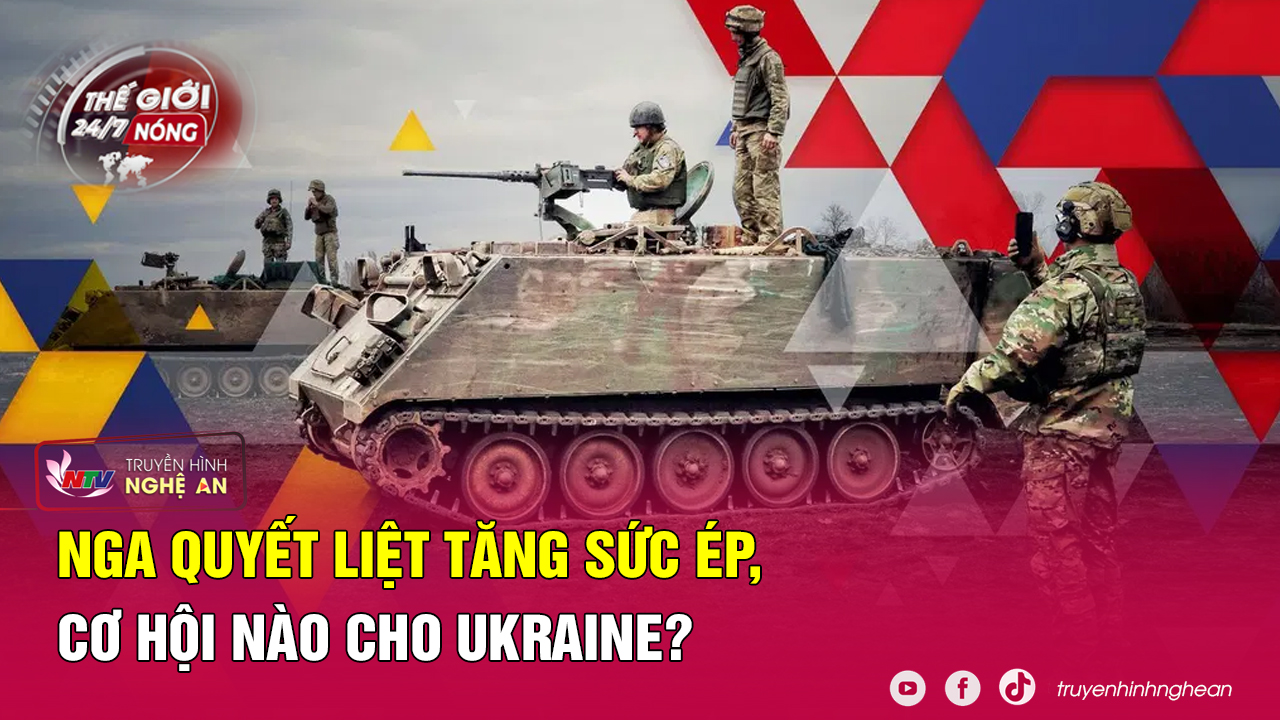 Thế giới 24/7 NÓNG: Nga quyết liệt tăng sức ép, cơ hội nào cho Ukraine?